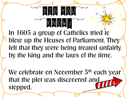 in 1605 a group of catholics tried to blow up the houses of parliament. They felt that they were being treated unfairly by the king and the laws of the time. We celebrate on November 5th each year that the plot was discovered and stopped.